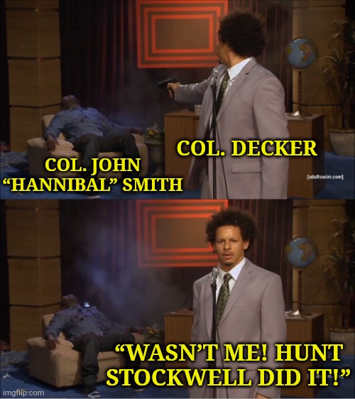 Who killed Hannibal? | COL. DECKER; COL. JOHN “HANNIBAL” SMITH; “WASN’T ME! HUNT STOCKWELL DID IT!” | image tagged in memes,who killed hannibal,a-team | made w/ Imgflip meme maker