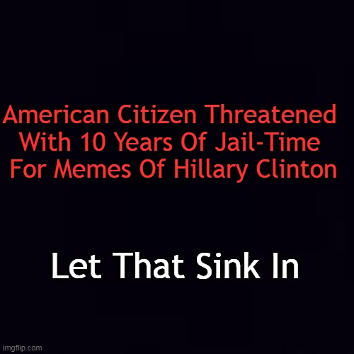 We should ALL unite against censorship & control | American Citizen Threatened 
With 10 Years Of Jail-Time 
For Memes Of Hillary Clinton; Let That Sink In | image tagged in politics,hillary clinton,memes,so true memes,censorship,control | made w/ Imgflip meme maker
