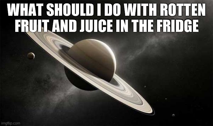 this is a /j, but actually pretend it happened, What would you do | WHAT SHOULD I DO WITH ROTTEN FRUIT AND JUICE IN THE FRIDGE | image tagged in saturn ascends | made w/ Imgflip meme maker