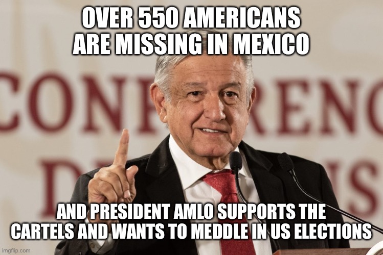 Let all that sink in before you support illegal immigration. | OVER 550 AMERICANS ARE MISSING IN MEXICO; AND PRESIDENT AMLO SUPPORTS THE CARTELS AND WANTS TO MEDDLE IN US ELECTIONS | image tagged in amlo,missing in mexico,cartels,drugs,immigration | made w/ Imgflip meme maker