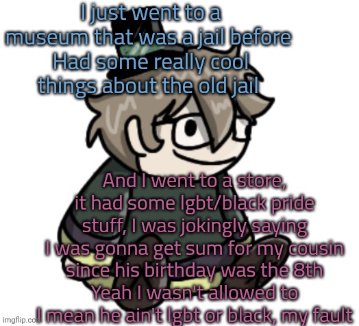 I got him a bunny headband where you can move the ears or whatever | I just went to a museum that was a jail before 
Had some really cool things about the old jail; And I went to a store, it had some lgbt/black pride stuff, I was jokingly saying I was gonna get sum for my cousin since his birthday was the 8th
Yeah I wasn't allowed to
I mean he ain't lgbt or black, my fault | image tagged in cracker | made w/ Imgflip meme maker