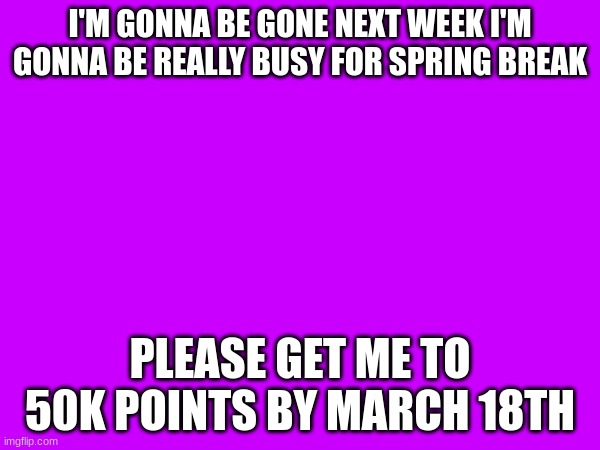 I'M GONNA BE GONE NEXT WEEK I'M GONNA BE REALLY BUSY FOR SPRING BREAK; PLEASE GET ME TO 50K POINTS BY MARCH 18TH | made w/ Imgflip meme maker