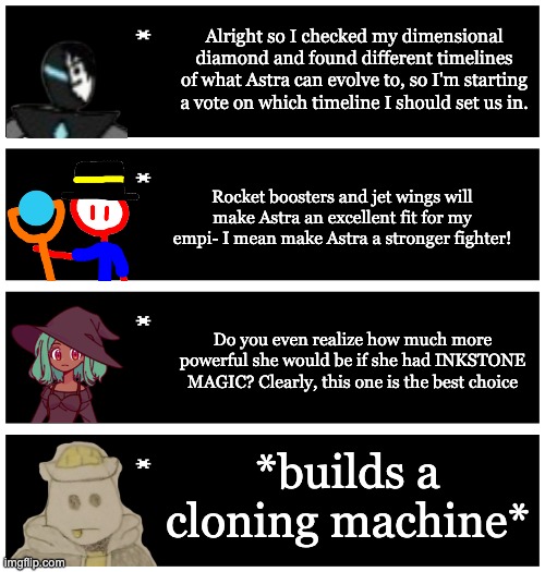 if the astra vote was canon (/j) | Alright so I checked my dimensional diamond and found different timelines of what Astra can evolve to, so I'm starting a vote on which timeline I should set us in. Rocket boosters and jet wings will make Astra an excellent fit for my empi- I mean make Astra a stronger fighter! Do you even realize how much more powerful she would be if she had INKSTONE MAGIC? Clearly, this one is the best choice; *builds a cloning machine* | image tagged in 4 undertale textboxes | made w/ Imgflip meme maker