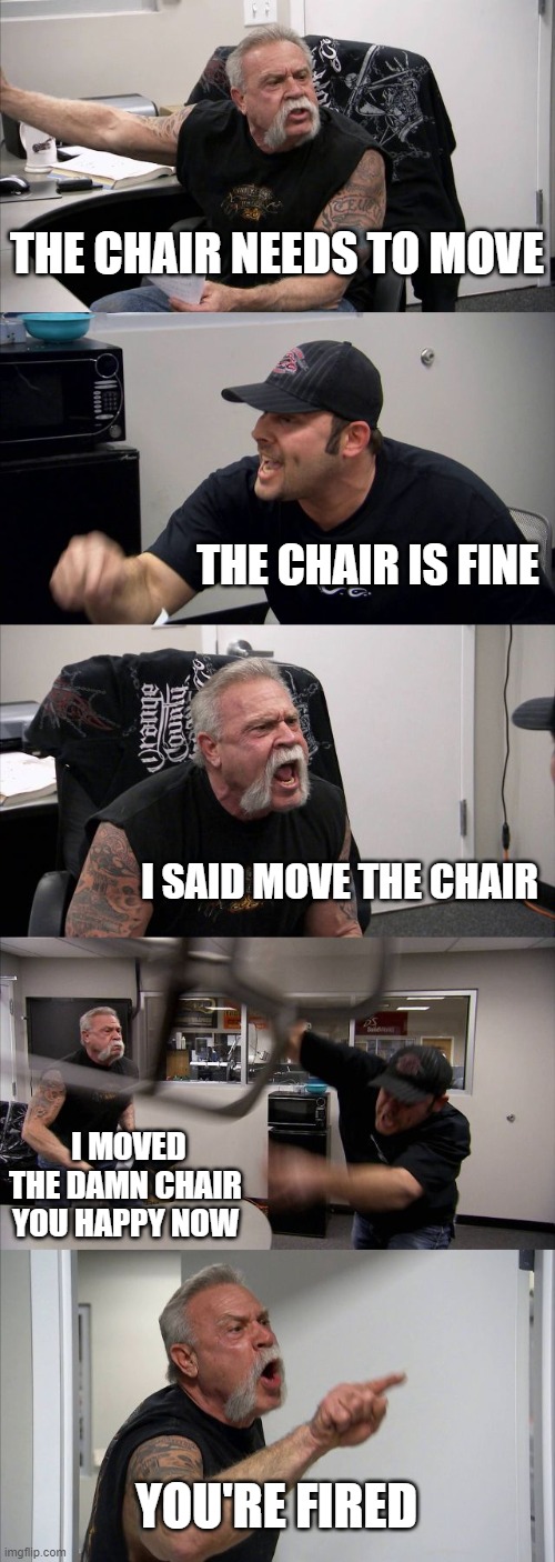 American Chopper Argument | THE CHAIR NEEDS TO MOVE; THE CHAIR IS FINE; I SAID MOVE THE CHAIR; I MOVED THE DAMN CHAIR YOU HAPPY NOW; YOU'RE FIRED | image tagged in memes,american chopper argument | made w/ Imgflip meme maker