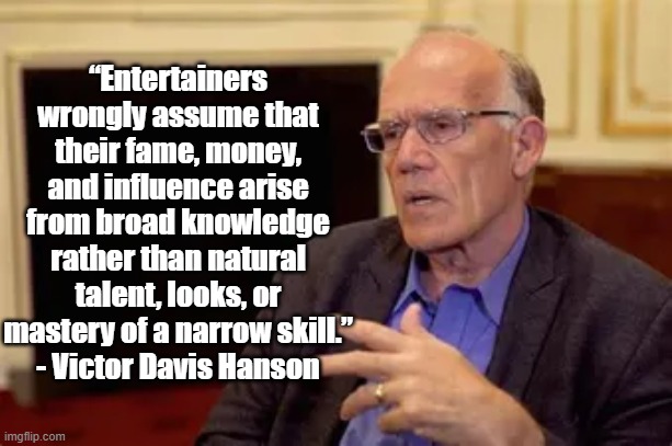 Entertainers | “Entertainers wrongly assume that their fame, money, and influence arise from broad knowledge rather than natural talent, looks, or mastery of a narrow skill.”
- Victor Davis Hanson | image tagged in victor davis hanson,politics,hollywood | made w/ Imgflip meme maker