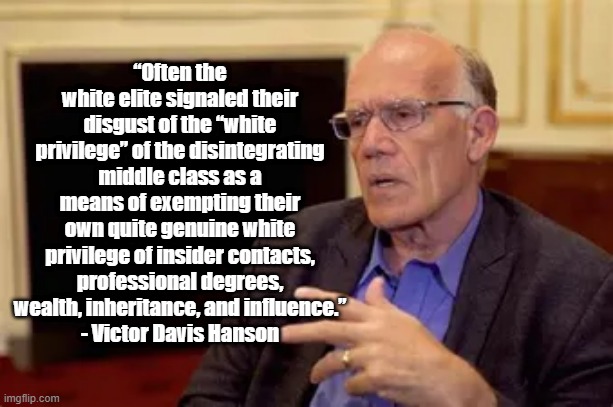 White Privilage | “Often the white elite signaled their disgust of the “white privilege” of the disintegrating middle class as a means of exempting their own quite genuine white privilege of insider contacts, professional degrees, wealth, inheritance, and influence.”
- Victor Davis Hanson | image tagged in victor davis hanson,politics | made w/ Imgflip meme maker
