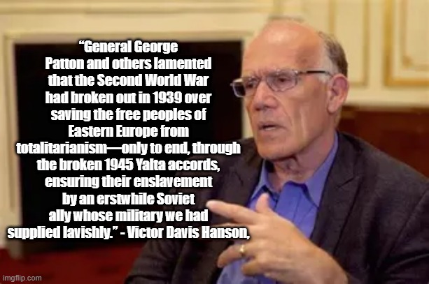 The Enslavement of Eastern Europe | “General George Patton and others lamented that the Second World War had broken out in 1939 over saving the free peoples of Eastern Europe from totalitarianism—only to end, through the broken 1945 Yalta accords, ensuring their enslavement by an erstwhile Soviet ally whose military we had supplied lavishly.” - Victor Davis Hanson, | image tagged in victor davis hanson,politics,wwii,soviet union,patton | made w/ Imgflip meme maker