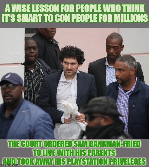 From crypto-millionaire and nerd-hero to naughty little boy that's grounded #SBF | A WISE LESSON FOR PEOPLE WHO THINK
IT'S SMART TO CON PEOPLE FOR MILLIONS; THE COURT ORDERED SAM BANKMAN-FRIED
TO LIVE WITH HIS PARENTS
AND TOOK AWAY HIS PLAYSTATION PRIVELEGES | image tagged in sbf,sam bankman-fried,crypto,scammer,nerd,jail | made w/ Imgflip meme maker