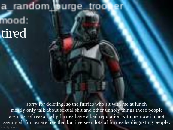again im not saying all furries are bad its just these ones that give me a headache | tired; sorry for deleting. so the furries who sit with me at lunch mostly only talk about sexual shit and other unholy things those people are most of reason why furries have a bad reputation with me now i'm not saying all furries are like that but i've seen lots of furries be disgusting people. | image tagged in a_random_purge_trooper temp | made w/ Imgflip meme maker