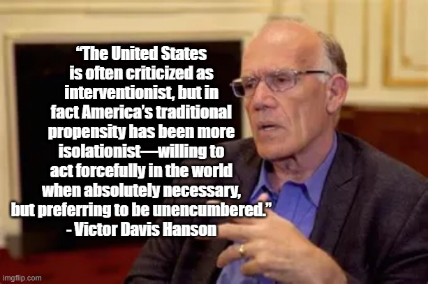 America is isolationist | “The United States is often criticized as interventionist, but in fact America’s traditional propensity has been more isolationist—willing to act forcefully in the world when absolutely necessary, but preferring to be unencumbered.”
- Victor Davis Hanson | image tagged in victor davis hanson,politics,america,military,history | made w/ Imgflip meme maker