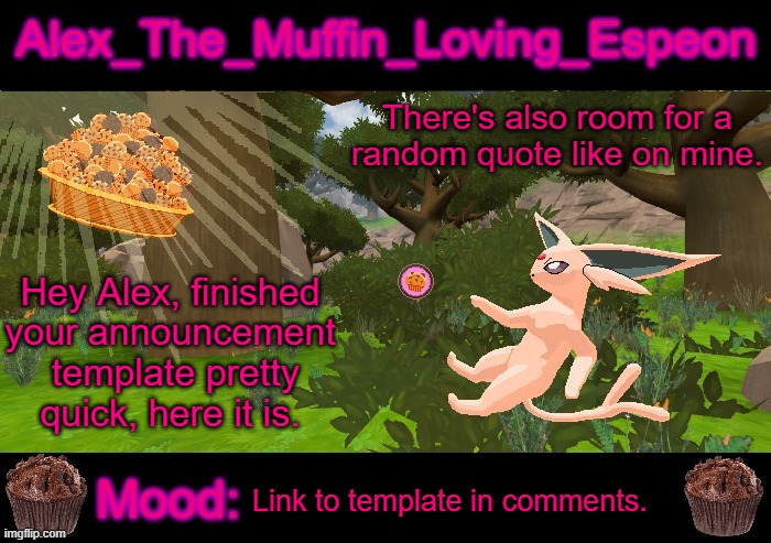 Welcome back Alex, here's your new template! | There's also room for a
random quote like on mine. Hey Alex, finished your announcement  template pretty quick, here it is. Link to template in comments. | image tagged in alex_the_muffin_loving_espeon announcement template | made w/ Imgflip meme maker