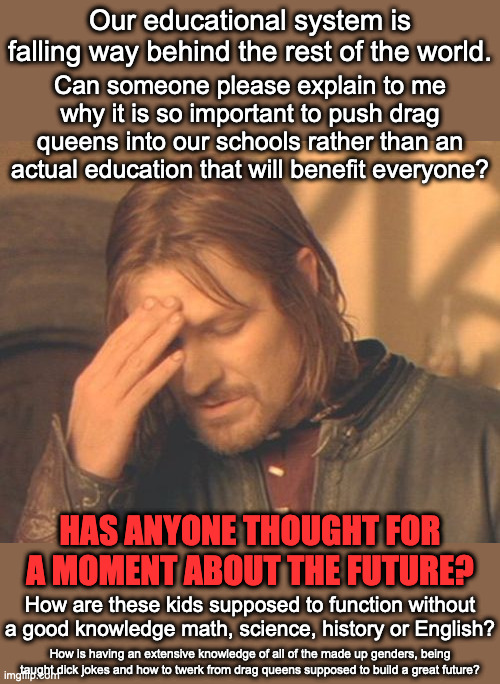 Idiocracy is our future.  Brought to you by the Democrat party, because stupid people are much easier to control | Our educational system is falling way behind the rest of the world. Can someone please explain to me why it is so important to push drag queens into our schools rather than an actual education that will benefit everyone? HAS ANYONE THOUGHT FOR A MOMENT ABOUT THE FUTURE? How are these kids supposed to function without a good knowledge math, science, history or English? How is having an extensive knowledge of all of the made up genders, being taught dick jokes and how to twerk from drag queens supposed to build a great future? | image tagged in idiocracy,power and control,dumbing down our future | made w/ Imgflip meme maker