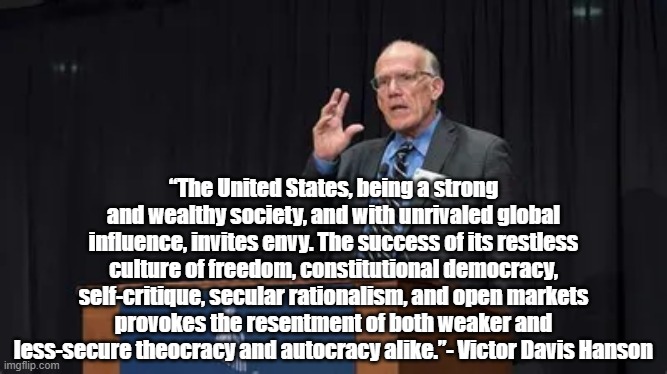 America is resented | “The United States, being a strong and wealthy society, and with unrivaled global influence, invites envy. The success of its restless culture of freedom, constitutional democracy, self-critique, secular rationalism, and open markets provokes the resentment of both weaker and less-secure theocracy and autocracy alike.”- Victor Davis Hanson | image tagged in victor davis hanson,politics,america | made w/ Imgflip meme maker
