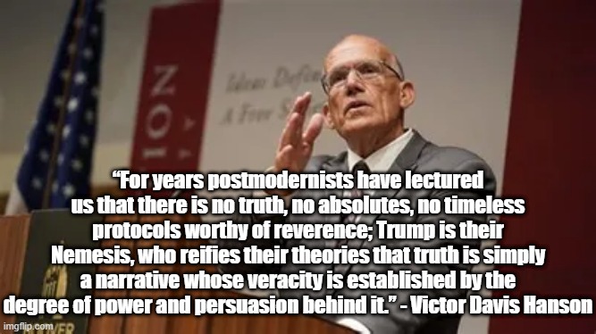 postmodernist lies | “For years postmodernists have lectured us that there is no truth, no absolutes, no timeless protocols worthy of reverence; Trump is their Nemesis, who reifies their theories that truth is simply a narrative whose veracity is established by the degree of power and persuasion behind it.” - Victor Davis Hanson | image tagged in victor davis hanson,politics,postmodernism,truth,philosophy | made w/ Imgflip meme maker