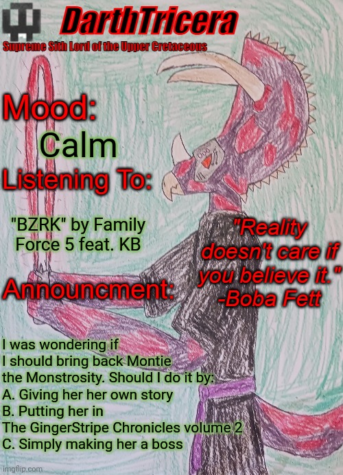 Or should I bring back Montie at all? | Calm; "BZRK" by Family Force 5 feat. KB; I was wondering if I should bring back Montie the Monstrosity. Should I do it by:
A. Giving her her own story
B. Putting her in The GingerStripe Chronicles volume 2
C. Simply making her a boss | image tagged in darthtricera announcement template | made w/ Imgflip meme maker