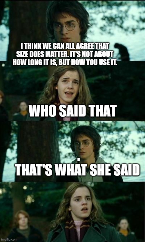 I made chatGTP write  a Michael Scott-style that's what  she said joke for me | I THINK WE CAN ALL AGREE THAT SIZE DOES MATTER. IT'S NOT ABOUT HOW LONG IT IS, BUT HOW YOU USE IT. WHO SAID THAT; .
THAT'S WHAT SHE SAID | image tagged in messed up convo harry potter,that's what she said,chat | made w/ Imgflip meme maker
