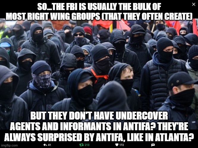 Antifa | SO...THE FBI IS USUALLY THE BULK OF MOST RIGHT WING GROUPS (THAT THEY OFTEN CREATE); BUT THEY DON'T HAVE UNDERCOVER AGENTS AND INFORMANTS IN ANTIFA? THEY'RE ALWAYS SURPRISED BY ANTIFA, LIKE IN ATLANTA? | image tagged in antifa | made w/ Imgflip meme maker