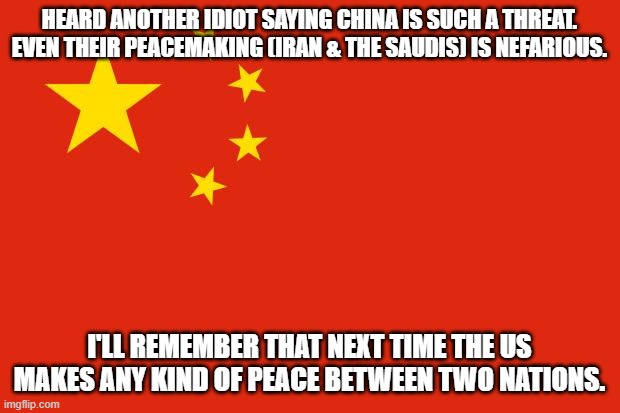 china flag | HEARD ANOTHER IDIOT SAYING CHINA IS SUCH A THREAT. EVEN THEIR PEACEMAKING (IRAN & THE SAUDIS) IS NEFARIOUS. I'LL REMEMBER THAT NEXT TIME THE US MAKES ANY KIND OF PEACE BETWEEN TWO NATIONS. | image tagged in china flag | made w/ Imgflip meme maker