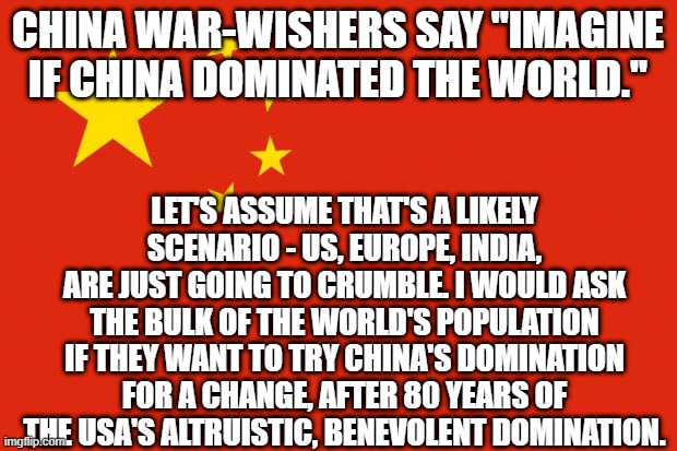 china flag | CHINA WAR-WISHERS SAY "IMAGINE IF CHINA DOMINATED THE WORLD."; LET'S ASSUME THAT'S A LIKELY SCENARIO - US, EUROPE, INDIA, ARE JUST GOING TO CRUMBLE. I WOULD ASK THE BULK OF THE WORLD'S POPULATION IF THEY WANT TO TRY CHINA'S DOMINATION FOR A CHANGE, AFTER 80 YEARS OF THE USA'S ALTRUISTIC, BENEVOLENT DOMINATION. | image tagged in china flag | made w/ Imgflip meme maker