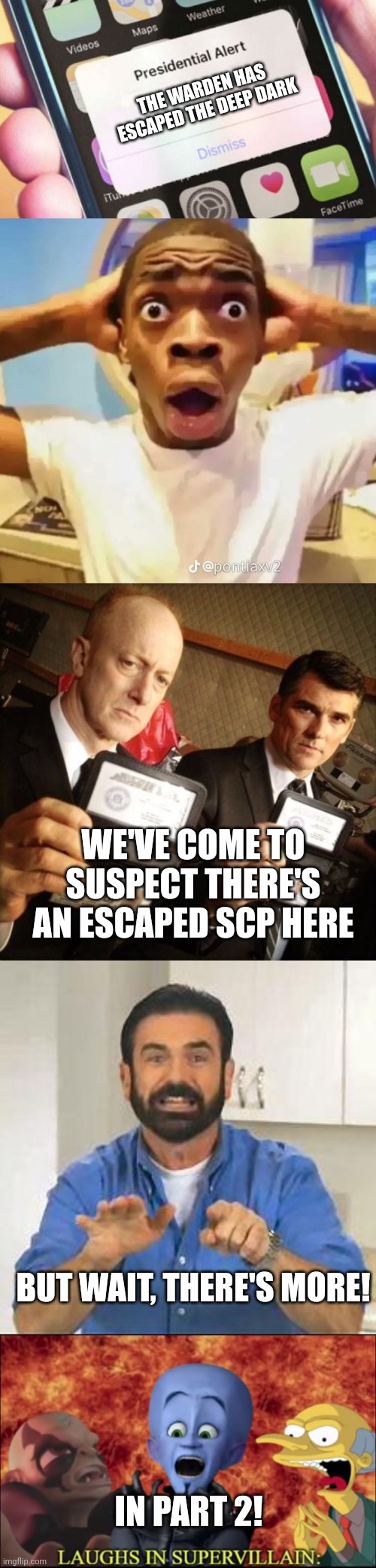 Part 1 escaped warden | THE WARDEN HAS ESCAPED THE DEEP DARK; WE'VE COME TO SUSPECT THERE'S AN ESCAPED SCP HERE; BUT WAIT, THERE'S MORE! IN PART 2! | image tagged in memes,presidential alert,shocked black guy,fbi,but wait there's more | made w/ Imgflip meme maker