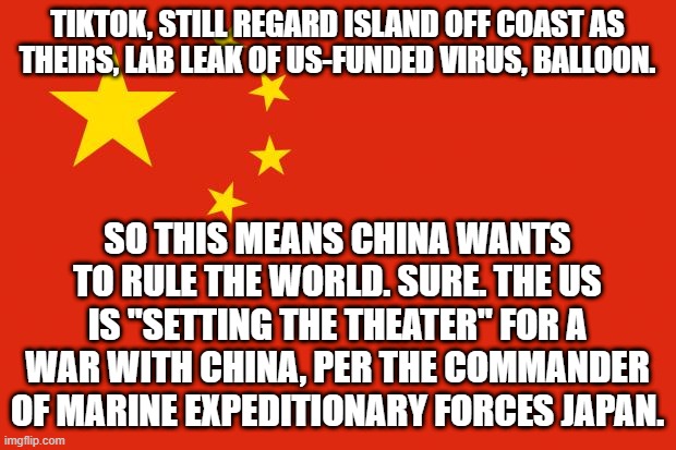 china flag | TIKTOK, STILL REGARD ISLAND OFF COAST AS THEIRS, LAB LEAK OF US-FUNDED VIRUS, BALLOON. SO THIS MEANS CHINA WANTS TO RULE THE WORLD. SURE. THE US IS "SETTING THE THEATER" FOR A WAR WITH CHINA, PER THE COMMANDER OF MARINE EXPEDITIONARY FORCES JAPAN. | image tagged in china flag | made w/ Imgflip meme maker