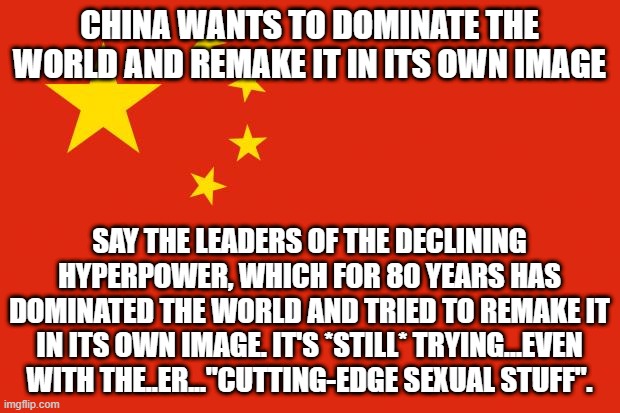 china flag | CHINA WANTS TO DOMINATE THE WORLD AND REMAKE IT IN ITS OWN IMAGE; SAY THE LEADERS OF THE DECLINING HYPERPOWER, WHICH FOR 80 YEARS HAS DOMINATED THE WORLD AND TRIED TO REMAKE IT IN ITS OWN IMAGE. IT'S *STILL* TRYING...EVEN WITH THE..ER..."CUTTING-EDGE SEXUAL STUFF". | image tagged in china flag | made w/ Imgflip meme maker