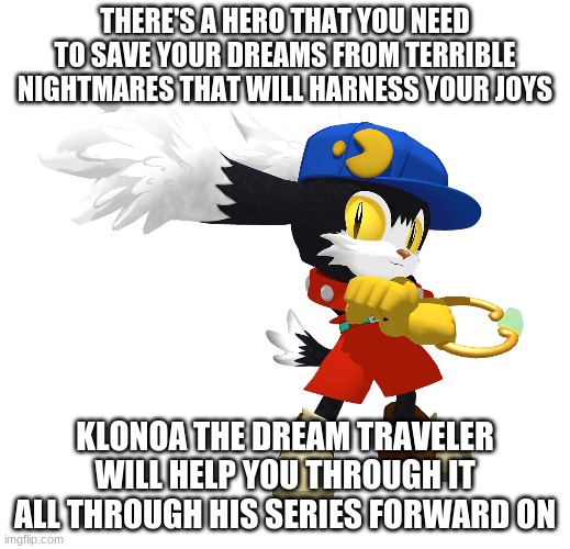 Phantasy Reverie Series that will include the following | THERE'S A HERO THAT YOU NEED TO SAVE YOUR DREAMS FROM TERRIBLE NIGHTMARES THAT WILL HARNESS YOUR JOYS; KLONOA THE DREAM TRAVELER WILL HELP YOU THROUGH IT ALL THROUGH HIS SERIES FORWARD ON | image tagged in klonoa,namco,bandai-namco,namco-bandai,bamco,smashbroscontender | made w/ Imgflip meme maker
