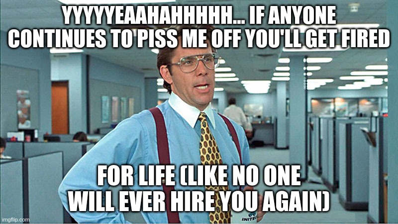 you're fired! | YYYYYEAAHAHHHHH... IF ANYONE CONTINUES TO PISS ME OFF YOU'LL GET FIRED; FOR LIFE (LIKE NO ONE WILL EVER HIRE YOU AGAIN) | image tagged in aprentice,apprentice,darthvader,lumberg,officespace | made w/ Imgflip meme maker