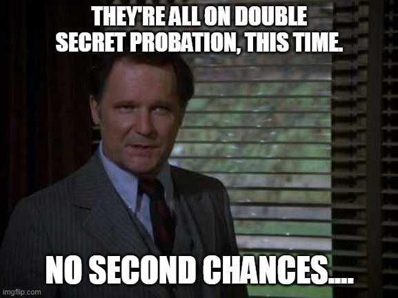 Double secret probation | THEY'RE ALL ON DOUBLE SECRET PROBATION, THIS TIME. NO SECOND CHANCES.... | image tagged in animal house | made w/ Imgflip meme maker