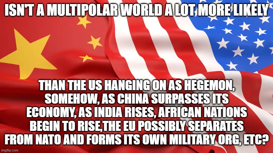 ISN'T A MULTIPOLAR WORLD A LOT MORE LIKELY; THAN THE US HANGING ON AS HEGEMON, SOMEHOW, AS CHINA SURPASSES ITS ECONOMY, AS INDIA RISES, AFRICAN NATIONS BEGIN TO RISE,THE EU POSSIBLY SEPARATES FROM NATO AND FORMS ITS OWN MILITARY ORG, ETC? | image tagged in memes | made w/ Imgflip meme maker