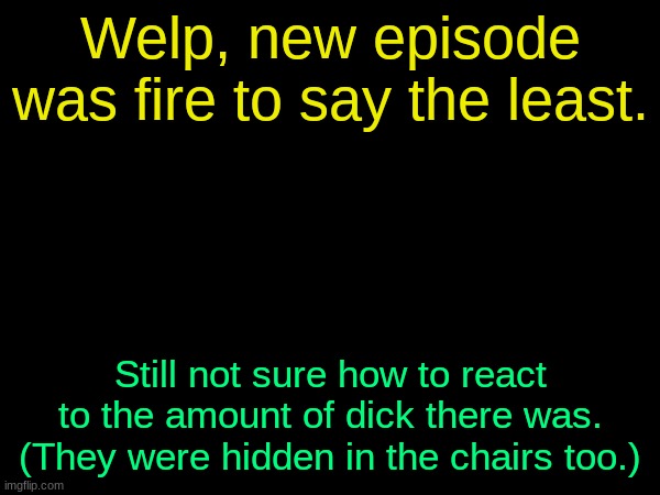 drizzy text temp | Welp, new episode was fire to say the least. Still not sure how to react to the amount of dick there was. (They were hidden in the chairs too.) | image tagged in drizzy text temp | made w/ Imgflip meme maker