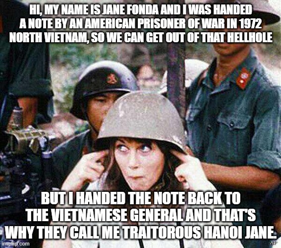 Traitor Hanoi Jane Fonda | HI, MY NAME IS JANE FONDA AND I WAS HANDED A NOTE BY AN AMERICAN PRISONER OF WAR IN 1972 NORTH VIETNAM, SO WE CAN GET OUT OF THAT HELLHOLE; BUT I HANDED THE NOTE BACK TO THE VIETNAMESE GENERAL AND THAT'S WHY THEY CALL ME TRAITOROUS HANOI JANE. | image tagged in hanoi jane fonda,vietnam,1970s,notes,traitor,democrat | made w/ Imgflip meme maker