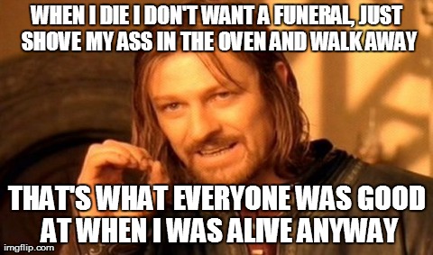 One Does Not Simply | WHEN I DIE I DON'T WANT A FUNERAL, JUST SHOVE MY ASS IN THE OVEN AND WALK AWAY THAT'S WHAT EVERYONE WAS GOOD AT WHEN I WAS ALIVE ANYWAY | image tagged in memes,one does not simply | made w/ Imgflip meme maker