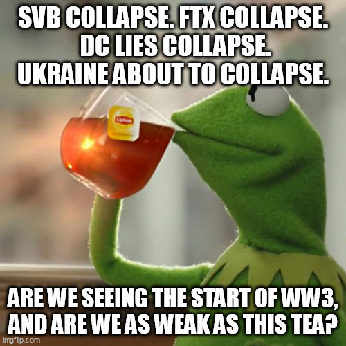 weak tea is never good. | SVB COLLAPSE. FTX COLLAPSE.
 DC LIES COLLAPSE.
UKRAINE ABOUT TO COLLAPSE. ARE WE SEEING THE START OF WW3,
AND ARE WE AS WEAK AS THIS TEA? | image tagged in memes,but that's none of my business,kermit the frog | made w/ Imgflip meme maker