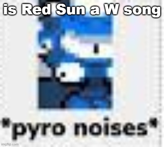 *pyro noises* | is Red Sun a W song | image tagged in pyro noises | made w/ Imgflip meme maker
