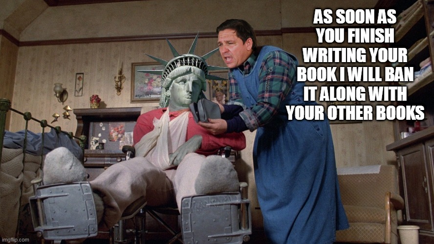 ronda santis | AS SOON AS YOU FINISH WRITING YOUR BOOK I WILL BAN IT ALONG WITH YOUR OTHER BOOKS | image tagged in misery,statue of liberty,ron desantis,florida,book bans,clown car republicans | made w/ Imgflip meme maker