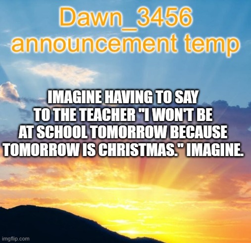 Dawn_3456 announcement | IMAGINE HAVING TO SAY TO THE TEACHER "I WON'T BE AT SCHOOL TOMORROW BECAUSE TOMORROW IS CHRISTMAS." IMAGINE. | image tagged in dawn_3456 announcement | made w/ Imgflip meme maker