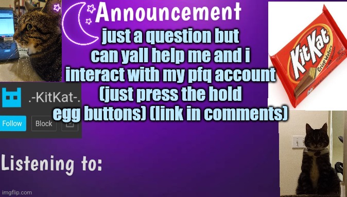 Kitty's announcment temp V3 | just a question but can yall help me and i interact with my pfq account (just press the hold egg buttons) (link in comments) | image tagged in kitty's announcment temp v3 | made w/ Imgflip meme maker