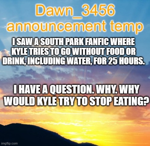 Dawn_3456 announcement | I SAW A SOUTH PARK FANFIC WHERE KYLE TRIES TO GO WITHOUT FOOD OR DRINK, INCLUDING WATER, FOR 25 HOURS. I HAVE A QUESTION. WHY. WHY WOULD KYLE TRY TO STOP EATING? | image tagged in dawn_3456 announcement | made w/ Imgflip meme maker