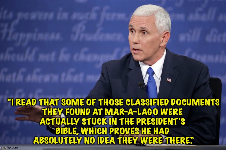 Pence zings Trump | “I READ THAT SOME OF THOSE CLASSIFIED DOCUMENTS
THEY FOUND AT MAR-A-LAGO WERE 
ACTUALLY STUCK IN THE PRESIDENT'S 
BIBLE, WHICH PROVES HE HAD 
ABSOLUTELY NO IDEA THEY WERE THERE.” | image tagged in mike pence - just sayin' | made w/ Imgflip meme maker