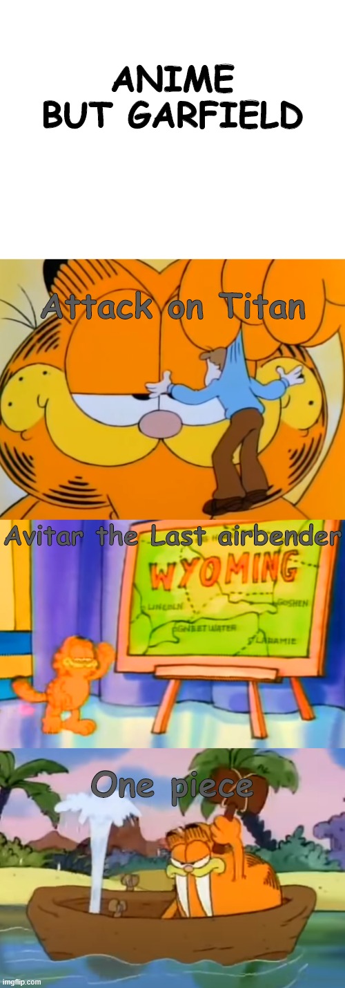 avatar last airbender is realy a cartoon so... | ANIME BUT GARFIELD; Attack on Titan; Avitar the Last airbender; One piece | image tagged in blank white template,garfield,attack on titan,avatar the last airbender,one piece | made w/ Imgflip meme maker