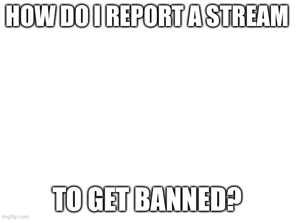 HOW DO I REPORT A STREAM; TO GET BANNED? | made w/ Imgflip meme maker