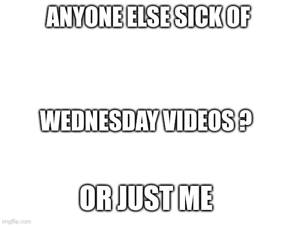 Tell me I'm not the only one | ANYONE ELSE SICK OF; WEDNESDAY VIDEOS ? OR JUST ME | image tagged in wednesday | made w/ Imgflip meme maker