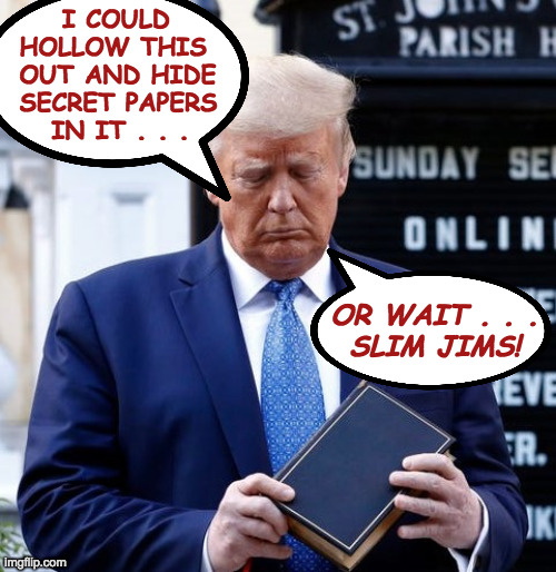 Trump Bible Riots | I COULD
 HOLLOW THIS
 OUT AND HIDE
 SECRET PAPERS
    IN IT . . . OR WAIT . . .
SLIM JIMS! | image tagged in trump bible riots | made w/ Imgflip meme maker