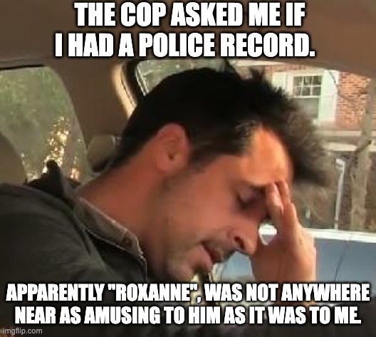Police | THE COP ASKED ME IF I HAD A POLICE RECORD. APPARENTLY "ROXANNE", WAS NOT ANYWHERE NEAR AS AMUSING TO HIM AS IT WAS TO ME. | image tagged in face palm,dad joke | made w/ Imgflip meme maker