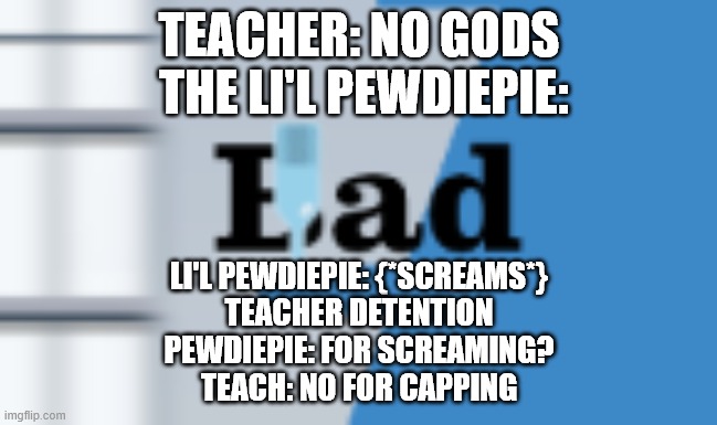 screams | TEACHER: NO GODS
 THE LI'L PEWDIEPIE:; LI'L PEWDIEPIE: {*SCREAMS*}
TEACHER DETENTION
PEWDIEPIE: FOR SCREAMING?
TEACH: NO FOR CAPPING | image tagged in pewdiepie | made w/ Imgflip meme maker