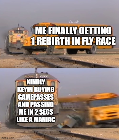 srsly STOP ALREADY GOSH EEEEEEEEEEEEEEEEEEEEEEEEEEEEEEEEE | ME FINALLY GETTING 1 REBIRTH IN FLY RACE; KINDLY KEYIN BUYING GAMEPASSES AND PASSING ME IN 2 SECS LIKE A MANIAC | image tagged in a train hitting a school bus,kindly keyin,youtube,oh wow are you actually reading these tags | made w/ Imgflip meme maker