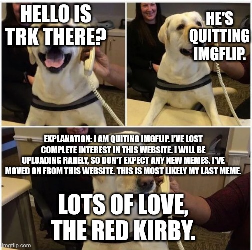 Goodbye. | HE'S QUITTING IMGFLIP. HELLO IS
TRK THERE? EXPLANATION: I AM QUITING IMGFLIP. I'VE LOST COMPLETE INTEREST IN THIS WEBSITE. I WILL BE UPLOADING RARELY, SO DON'T EXPECT ANY NEW MEMES. I'VE MOVED ON FROM THIS WEBSITE. THIS IS MOST LIKELY MY LAST MEME. LOTS OF LOVE, THE RED KIRBY. | image tagged in quitting | made w/ Imgflip meme maker
