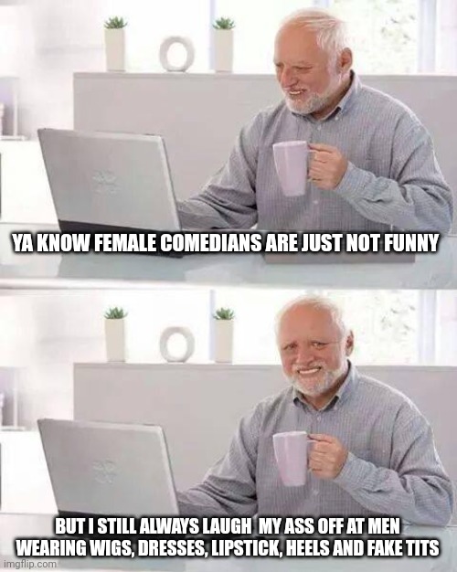Hide the Pain Harold Meme | YA KNOW FEMALE COMEDIANS ARE JUST NOT FUNNY; BUT I STILL ALWAYS LAUGH  MY ASS OFF AT MEN WEARING WIGS, DRESSES, LIPSTICK, HEELS AND FAKE TITS | image tagged in memes,hide the pain harold | made w/ Imgflip meme maker