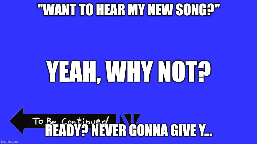 To be contunied | "WANT TO HEAR MY NEW SONG?"; YEAH, WHY NOT? READY? NEVER GONNA GIVE Y... | image tagged in to be contunied | made w/ Imgflip meme maker